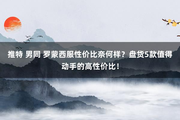 推特 男同 罗蒙西服性价比奈何样？盘货5款值得动手的高性价比！
