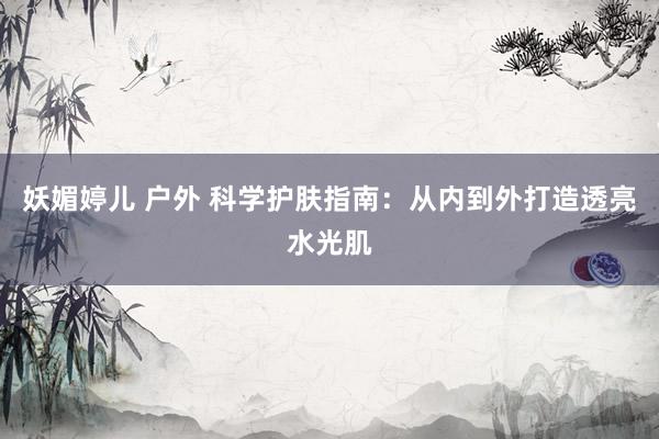 妖媚婷儿 户外 科学护肤指南：从内到外打造透亮水光肌