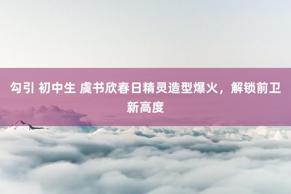 勾引 初中生 虞书欣春日精灵造型爆火，解锁前卫新高度