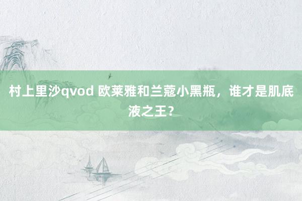 村上里沙qvod 欧莱雅和兰蔻小黑瓶，谁才是肌底液之王？