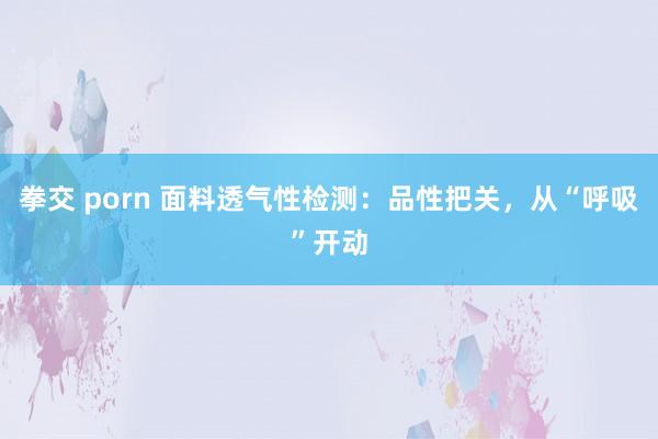 拳交 porn 面料透气性检测：品性把关，从“呼吸”开动