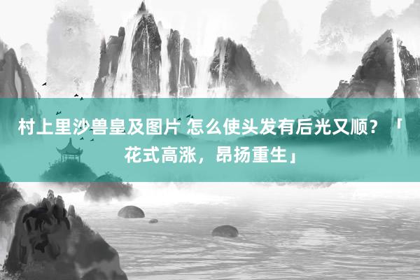 村上里沙兽皇及图片 怎么使头发有后光又顺？「花式高涨，昂扬重生」