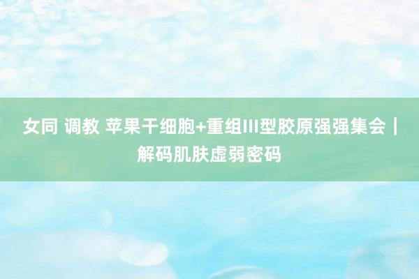 女同 调教 苹果干细胞+重组III型胶原强强集会｜解码肌肤虚弱密码