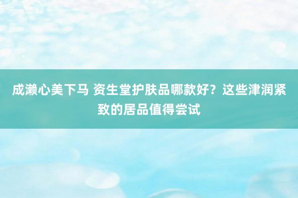 成濑心美下马 资生堂护肤品哪款好？这些津润紧致的居品值得尝试