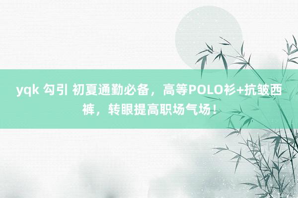 yqk 勾引 初夏通勤必备，高等POLO衫+抗皱西裤，转眼提高职场气场！