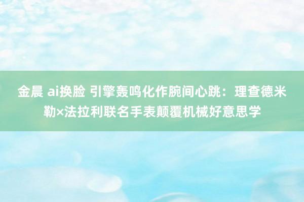 金晨 ai换脸 引擎轰鸣化作腕间心跳：理查德米勒×法拉利联名手表颠覆机械好意思学