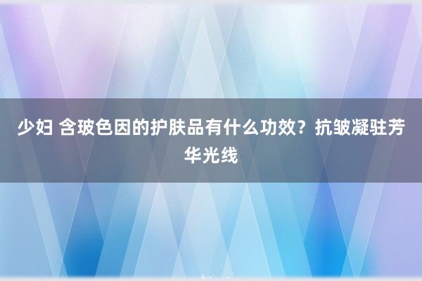 少妇 含玻色因的护肤品有什么功效？抗皱凝驻芳华光线