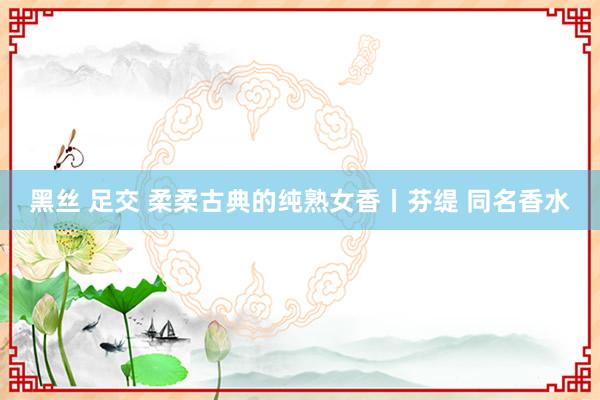 黑丝 足交 柔柔古典的纯熟女香丨芬缇 同名香水