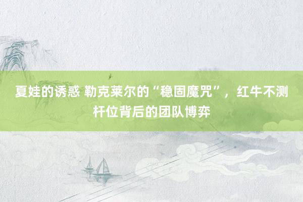 夏娃的诱惑 勒克莱尔的“稳固魔咒”，红牛不测杆位背后的团队博弈