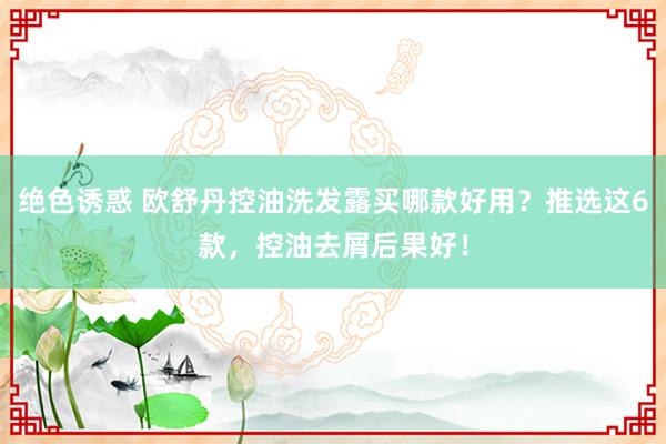 绝色诱惑 欧舒丹控油洗发露买哪款好用？推选这6款，控油去屑后果好！