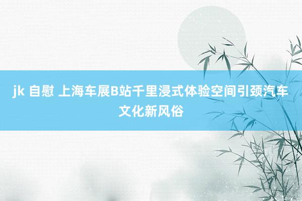jk 自慰 上海车展B站千里浸式体验空间引颈汽车文化新风俗