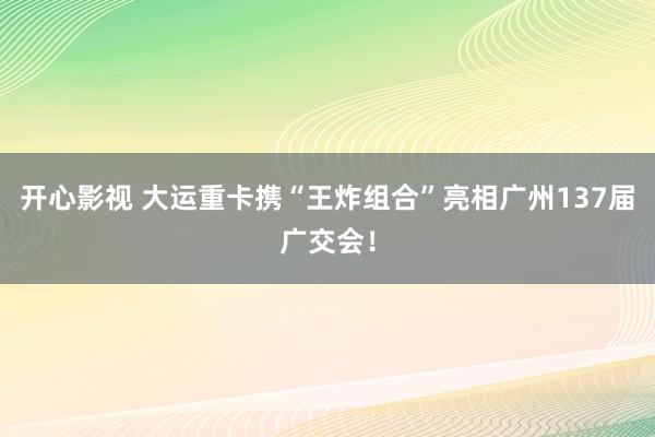 开心影视 大运重卡携“王炸组合”亮相广州137届广交会！