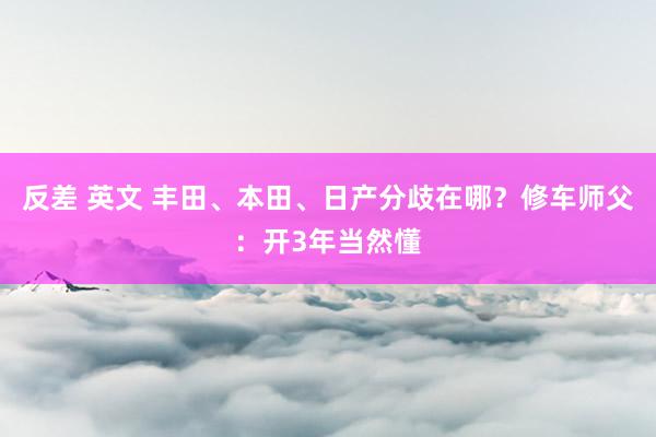 反差 英文 丰田、本田、日产分歧在哪？修车师父：开3年当然懂
