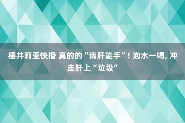 樱井莉亚快播 真的的“清肝能手”! 泡水一喝, 冲走肝上“垃圾”