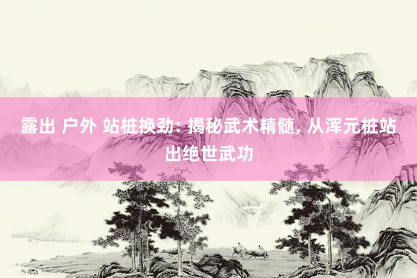 露出 户外 站桩换劲: 揭秘武术精髓, 从浑元桩站出绝世武功