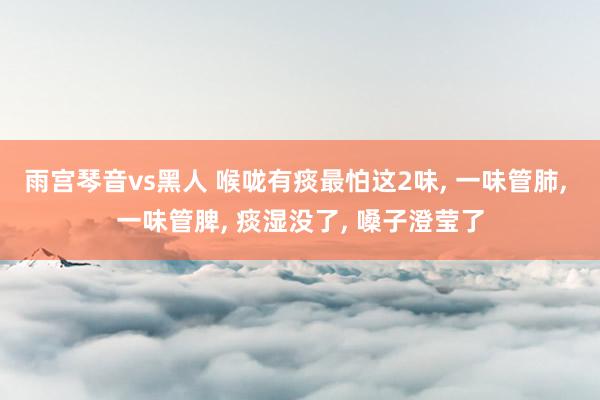 雨宫琴音vs黑人 喉咙有痰最怕这2味, 一味管肺, 一味管脾, 痰湿没了, 嗓子澄莹了