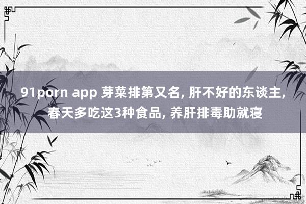 91porn app 芽菜排第又名, 肝不好的东谈主, 春天多吃这3种食品, 养肝排毒助就寝