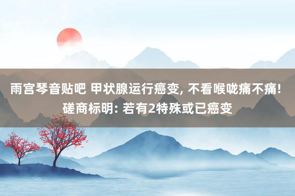 雨宫琴音贴吧 甲状腺运行癌变, 不看喉咙痛不痛! 磋商标明: 若有2特殊或已癌变