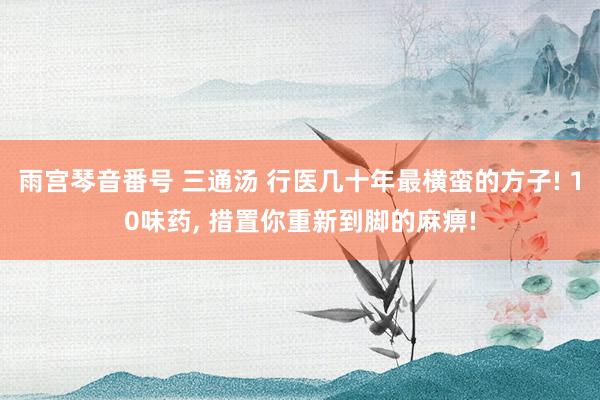 雨宫琴音番号 三通汤 行医几十年最横蛮的方子! 10味药, 措置你重新到脚的麻痹!