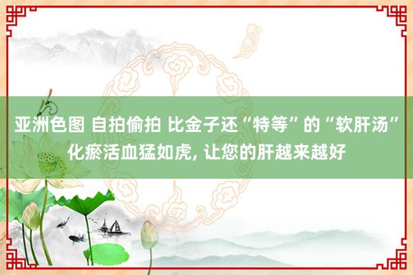 亚洲色图 自拍偷拍 比金子还“特等”的“软肝汤”化瘀活血猛如虎, 让您的肝越来越好
