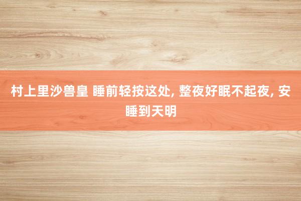 村上里沙兽皇 睡前轻按这处, 整夜好眠不起夜, 安睡到天明