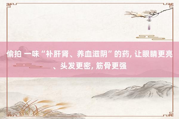 偷拍 一味“补肝肾、养血滋阴”的药, 让眼睛更亮、头发更密, 筋骨更强