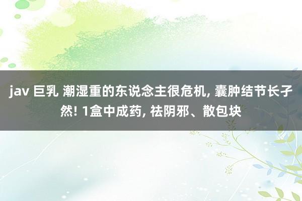 jav 巨乳 潮湿重的东说念主很危机, 囊肿结节长孑然! 1盒中成药, 祛阴邪、散包块