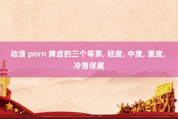 动漫 porn 脾虚的三个等第, 轻度, 中度, 重度, 冷落保藏