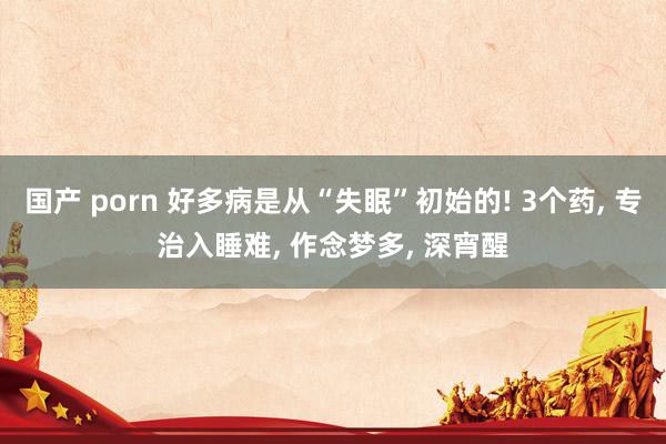 国产 porn 好多病是从“失眠”初始的! 3个药, 专治入睡难, 作念梦多, 深宵醒