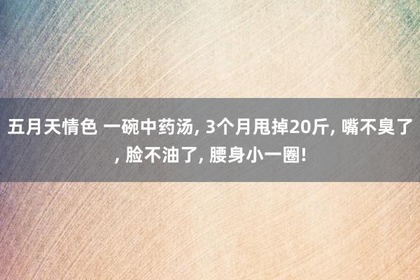 五月天情色 一碗中药汤, 3个月甩掉20斤, 嘴不臭了, 脸不油了, 腰身小一圈!