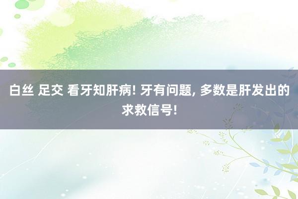 白丝 足交 看牙知肝病! 牙有问题, 多数是肝发出的求救信号!