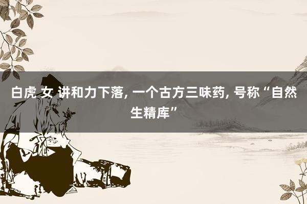 白虎 女 讲和力下落, 一个古方三味药, 号称“自然生精库”
