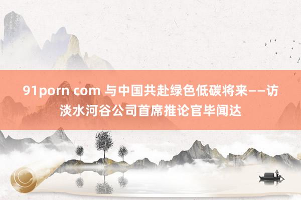 91porn com 与中国共赴绿色低碳将来——访淡水河谷公司首席推论官毕闻达