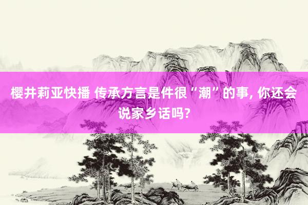 樱井莉亚快播 传承方言是件很“潮”的事, 你还会说家乡话吗?