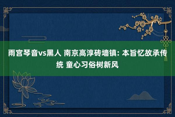 雨宫琴音vs黑人 南京高淳砖墙镇: 本旨忆故承传统 童心习俗树新风