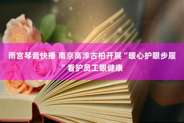 雨宫琴音快播 南京高淳古柏开展“暖心护眼步履”看护员工眼健康