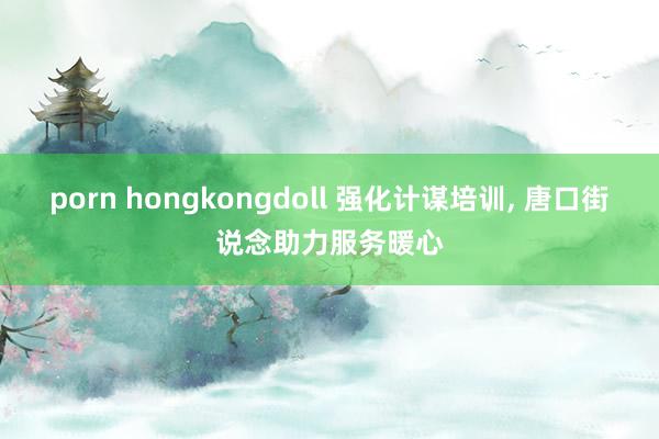 porn hongkongdoll 强化计谋培训, 唐口街说念助力服务暖心