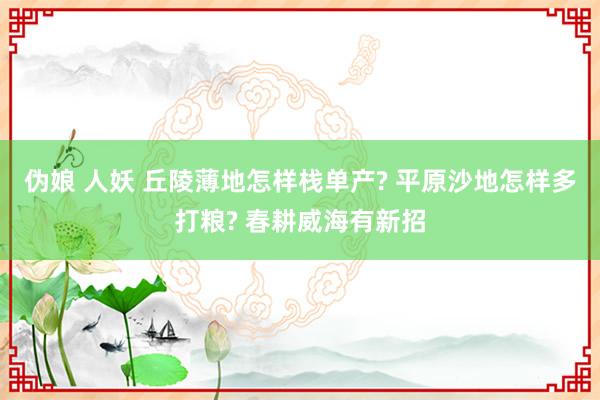 伪娘 人妖 丘陵薄地怎样栈单产? 平原沙地怎样多打粮? 春耕威海有新招