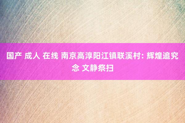 国产 成人 在线 南京高淳阳江镇联溪村: 辉煌追究念 文静祭扫