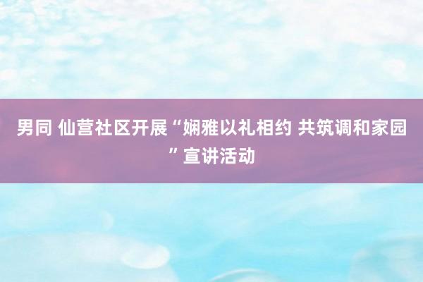 男同 仙营社区开展“娴雅以礼相约 共筑调和家园”宣讲活动