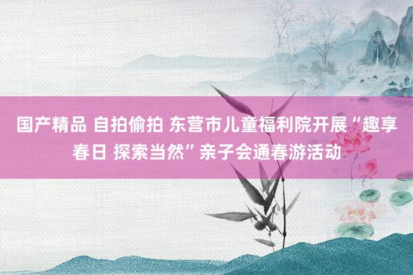 国产精品 自拍偷拍 东营市儿童福利院开展“趣享春日 探索当然”亲子会通春游活动
