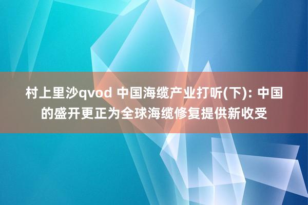 村上里沙qvod 中国海缆产业打听(下): 中国的盛开更正为全球海缆修复提供新收受