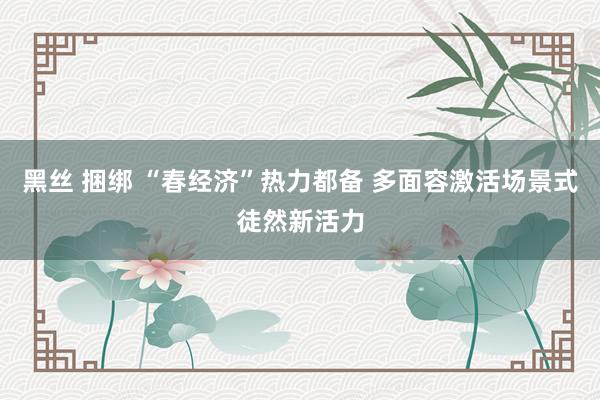 黑丝 捆绑 “春经济”热力都备 多面容激活场景式徒然新活力