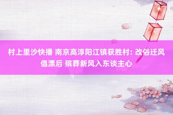 村上里沙快播 南京高淳阳江镇获胜村: 改俗迁风倡漂后 殡葬新风入东谈主心