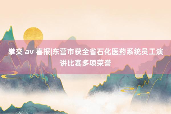 拳交 av 喜报|东营市获全省石化医药系统员工演讲比赛多项荣誉