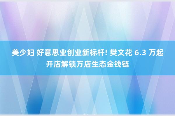 美少妇 好意思业创业新标杆! 樊文花 6.3 万起开店解锁万店生态金钱链
