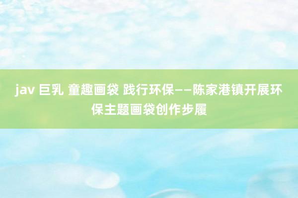 jav 巨乳 童趣画袋 践行环保——陈家港镇开展环保主题画袋创作步履