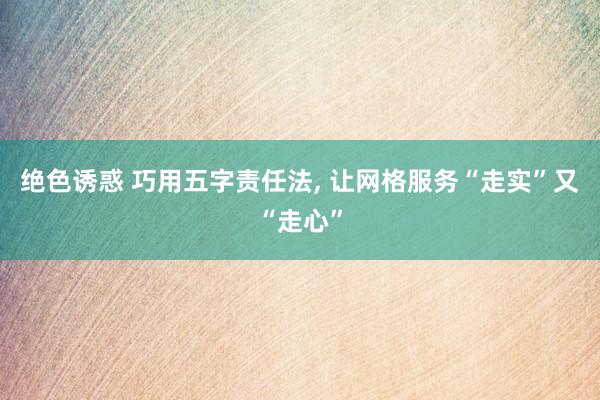 绝色诱惑 巧用五字责任法, 让网格服务“走实”又“走心”