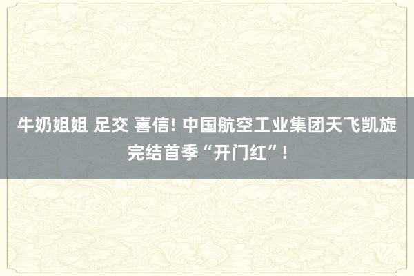 牛奶姐姐 足交 喜信! 中国航空工业集团天飞凯旋完结首季“开门红”!