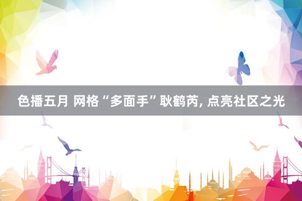 色播五月 网格“多面手”耿鹤芮, 点亮社区之光